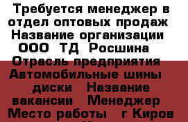 Требуется менеджер в отдел оптовых продаж › Название организации ­ ООО “ТД “Росшина“ › Отрасль предприятия ­ Автомобильные шины , диски › Название вакансии ­ Менеджер › Место работы ­ г.Киров, ул. павла Корчагина, д. 225, оф. 101 - Кировская обл., Киров г. Работа » Вакансии   . Кировская обл.,Киров г.